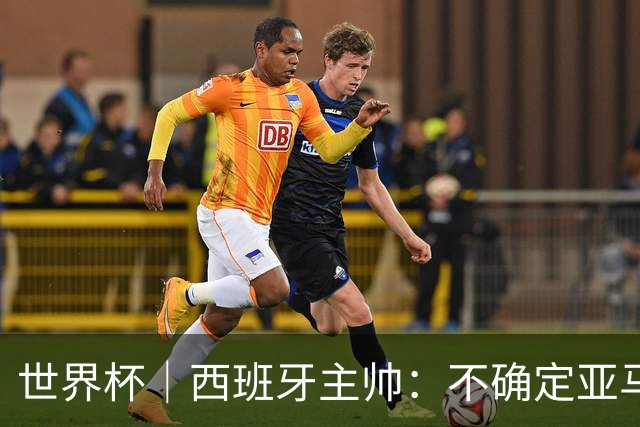 世界杯｜西班牙主帅：不确定亚马尔是否可以首发